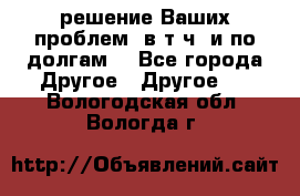 решение Ваших проблем (в т.ч. и по долгам) - Все города Другое » Другое   . Вологодская обл.,Вологда г.